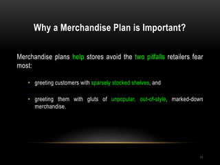 Why a Merchandise Plan is Important?
11
Merchandise plans help stores avoid the two pitfalls retailers fear
most:
• greeting customers with sparsely stocked shelves, and
• greeting them with gluts of unpopular, out-of-style, marked-down
merchandise.
 