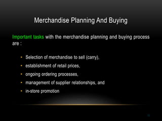 Merchandise Planning And Buying
13
Important tasks with the merchandise planning and buying process
are :
• Selection of merchandise to sell (carry),
• establishment of retail prices,
• ongoing ordering processes,
• management of supplier relationships, and
• in-store promotion
 
