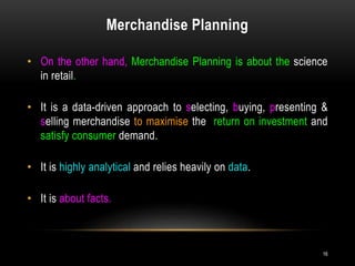 Merchandise Planning
16
• On the other hand, Merchandise Planning is about the science
in retail.
• It is a data-driven approach to selecting, buying, presenting &
selling merchandise to maximise the return on investment and
satisfy consumer demand.
• It is highly analytical and relies heavily on data.
• It is about facts.
 