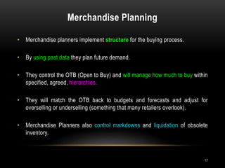 Merchandise Planning
17
• Merchandise planners implement structure for the buying process.
• By using past data they plan future demand.
• They control the OTB (Open to Buy) and will manage how much to buy within
specified, agreed, hierarchies.
• They will match the OTB back to budgets and forecasts and adjust for
overselling or underselling (something that many retailers overlook).
• Merchandise Planners also control markdowns and liquidation of obsolete
inventory.
 