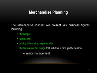 Merchandise Planning
20
• The Merchandise Planner will present key business figures
including :
• the budget,
• target, and
• pricing information, together with
• the features of the Range that will drive it through the season
to senior management.
 