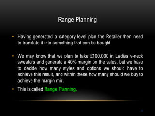 Range Planning
23
• Having generated a category level plan the Retailer then need
to translate it into something that can be bought.
• We may know that we plan to take £100,000 in Ladies v-neck
sweaters and generate a 40% margin on the sales, but we have
to decide how many styles and options we should have to
achieve this result, and within these how many should we buy to
achieve the margin mix.
• This is called Range Planning.
 