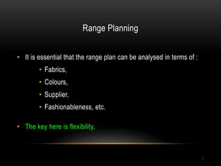 Range Planning
25
• It is essential that the range plan can be analysed in terms of :
• Fabrics,
• Colours,
• Supplier,
• Fashionableness, etc.
• The key here is flexibility.
 