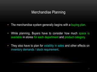 Merchandise Planning
27
• The merchandise system generally begins with a buying plan.
• While planning, Buyers have to consider how much space is
available in stores for each department and product category.
• They also have to plan for volatility in sales and other effects on
inventory demands / stock requirement.
 