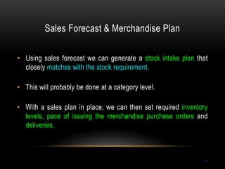 Sales Forecast & Merchandise Plan
28
• Using sales forecast we can generate a stock intake plan that
closely matches with the stock requirement.
• This will probably be done at a category level.
• With a sales plan in place, we can then set required inventory
levels, pace of issuing the merchandise purchase orders and
deliveries.
 