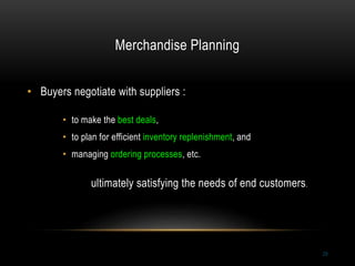 Merchandise Planning
29
• Buyers negotiate with suppliers :
• to make the best deals,
• to plan for efficient inventory replenishment, and
• managing ordering processes, etc.
ultimately satisfying the needs of end customers.
 