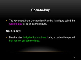Open-to-Buy
30
• The key output from Merchandise Planning is a figure called the
Open to Buy for each planned figure.
Open-to-buy :
• Merchandise budgeted for purchase during a certain time period
that has not yet been ordered.
 