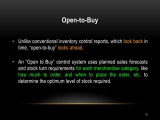 Open-to-Buy
31
• Unlike conventional inventory control reports, which look back in
time, “open-to-buy” looks ahead.
• An “Open to Buy” control system uses planned sales forecasts
and stock turn requirements for each merchandise category, like
how much to order, and when to place the order, etc. to
determine the optimum level of stock required.
 
