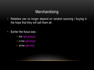 Merchandising
5
• Retailers can no longer depend on random sourcing / buying in
the hope that they will sell them all.
• Earlier the focus was :
• the right product,
• in the right place,
• at the right time.
 