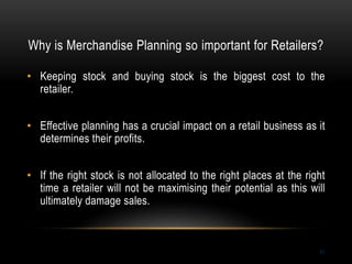 Why is Merchandise Planning so important for Retailers?
51
• Keeping stock and buying stock is the biggest cost to the
retailer.
• Effective planning has a crucial impact on a retail business as it
determines their profits.
• If the right stock is not allocated to the right places at the right
time a retailer will not be maximising their potential as this will
ultimately damage sales.
 