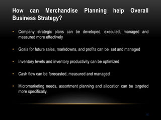 How can Merchandise Planning help Overall
Business Strategy?
52
• Company strategic plans can be developed, executed, managed and
measured more effectively
• Goals for future sales, markdowns, and profits can be set and managed
• Inventory levels and inventory productivity can be optimized
• Cash flow can be forecasted, measured and managed
• Micromarketing needs, assortment planning and allocation can be targeted
more specifically.
 