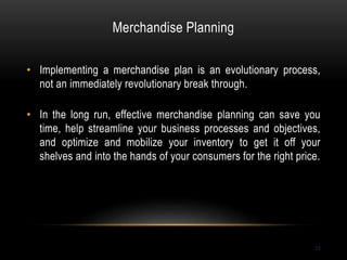 Merchandise Planning
53
• Implementing a merchandise plan is an evolutionary process,
not an immediately revolutionary break through.
• In the long run, effective merchandise planning can save you
time, help streamline your business processes and objectives,
and optimize and mobilize your inventory to get it off your
shelves and into the hands of your consumers for the right price.
 