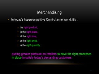 Merchandising
6
• In today’s hypercompetitive Omni channel world, it’s :
• the right product,
• in the right place,
• at the right time,
• at the right price,
• in the right quantity,
putting greater pressure on retailers to have the right processes
in place to satisfy today’s demanding customers.
 