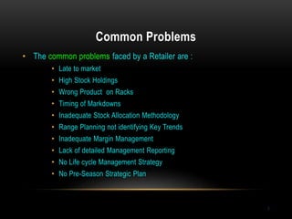 Common Problems
7
• The common problems faced by a Retailer are :
• Late to market
• High Stock Holdings
• Wrong Product on Racks
• Timing of Markdowns
• Inadequate Stock Allocation Methodology
• Range Planning not identifying Key Trends
• Inadequate Margin Management
• Lack of detailed Management Reporting
• No Life cycle Management Strategy
• No Pre-Season Strategic Plan
 