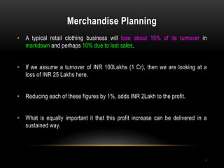 Merchandise Planning
9
• A typical retail clothing business will lose about 15% of its turnover in
markdown and perhaps 10% due to lost sales.
• If we assume a turnover of INR 100Lakhs (1 Cr), then we are looking at a
loss of INR 25 Lakhs here.
• Reducing each of these figures by 1%, adds INR 2Lakh to the profit.
• What is equally important it that this profit increase can be delivered in a
sustained way.
 