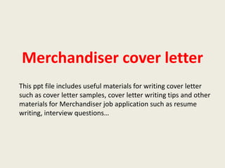 Merchandiser cover letter
This ppt file includes useful materials for writing cover letter
such as cover letter samples, cover letter writing tips and other
materials for Merchandiser job application such as resume
writing, interview questions…

 