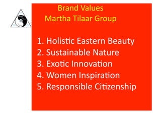 Brand	
  Values	
  
  Martha	
  Tilaar	
  Group	
  

1.	
  Holis8c	
  Eastern	
  Beauty	
  
2.	
  Sustainable	
  Nature	
  
3.	
  Exo8c	
  Innova8on	
  
4.	
  Women	
  Inspira8on	
  
5.	
  Responsible	
  Ci8zenship	
  
 