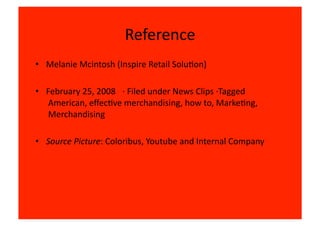 Reference	
  
•  Melanie	
  Mcintosh	
  (Inspire	
  Retail	
  Solu8on)	
  

•  February	
  25,	
  2008 	
  	
  ·∙	
  Filed	
  under	
  News	
  Clips	
  ·∙Tagged
   	
  American,	
  eﬀec8ve	
  merchandising,	
  how	
  to,	
  Marke8ng,
   	
  Merchandising	
  

•  Source	
  Picture:	
  Coloribus,	
  Youtube	
  and	
  Internal	
  Company	
  
 