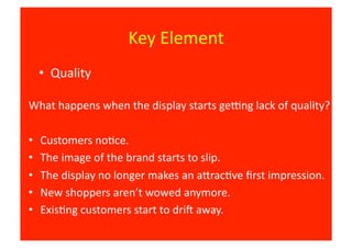 Key	
  Element	
  
     •  Quality	
  

What	
  happens	
  when	
  the	
  display	
  starts	
  geEng	
  lack	
  of	
  quality?	
  

•    Customers	
  no8ce.	
  
•    The	
  image	
  of	
  the	
  brand	
  starts	
  to	
  slip.	
  
•    The	
  display	
  no	
  longer	
  makes	
  an	
  aJrac8ve	
  ﬁrst	
  impression.	
  
•    New	
  shoppers	
  aren’t	
  wowed	
  anymore.	
  
•    Exis8ng	
  customers	
  start	
  to	
  driO	
  away.	
  
 