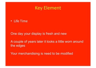 Key	
  Element	
  

•  Life	
  Time	
  


One day your display is fresh and new

A couple of years later it looks a little worn around
the edges

Your merchandising is need to be modified
 