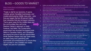 BLOG – GOODS TO MARKET
https://www.liberal.ca/realchange/getting-canadian-
goods-to-market/
“Trade is vital for our economy. It opens
markets, grows Canadian businesses, and
creates good-paying middle class jobs – jobs
that pay wages that are 50 percent higher
than industries that are not export intensive.
That is good news for the middle class and
the communities they call home.
Stephen Harper’s approach to trade,
however, has failed. His Conservative
government has recorded the largest trade
deficit in Canadian history, and Canadians
are paying the price in lost job opportunities.
While Stephen Harper may sign trade deals,
he walks away from partnering with
businesses and entrepreneurs to ensure they
can succeed in new markets and create
wealth and jobs for Canadians.
1. Drillers are moving capital to USA as the USA is open more for business than Canada -
https://www.canadianmanufacturing.com/operations/exodus-canadian-drillers-move-rigs-
south-chase-better-prospects-texas-207499/
2. Approving and Building pipelines are two different events -
https://globalnews.ca/news/3996008/bc-government-strike-another-blow-to-stop-kinder-
morgan-pipeline-expansion/
3. Trade Wars with the USA - http://business.financialpost.com/news/economy/forget-nafta-the-
trade-war-with-canada-has-already-started
4. No Software lumber deal despite having two years to get a deal done -
https://ipolitics.ca/2018/01/29/give-us-softwood-deal-well-drop-wto-case-canada-tells-u-s/
5. Lack of capital investment into Ports/Rail lines - https://globalnews.ca/news/3987860/port-of-
hamilton-sees-record-year-for-agricultural-shipments/. Hamilton had a great year, but that
was due to investments made by previous governments
6. More goods like oil are moving by rail. Rail is much more dangerous to transport oil than
pipelines - http://www.statcan.gc.ca/daily-quotidien/180131/dq180131c-eng.htm
7. Manufacturing continues to struggle with high hydro rates, more regulations and more taxes –
The only reason that growth was increased in November 2017 was due to lumber, petroleum
and metal fabrication production being up.
https://www.slideshare.net/paulyoungcga/manufacturing-canada-november-2017
8. Trump continues to move to low tax and low regulation as compare to Trudeau that force
carbon taxation, hikes to CPP, small business tax reforms and more regulations -
https://www.slideshare.net/paulyoungcga/competitiveness-canada-vs-other-countries-
january-2018
9. Canadian Manufacturing Association also said Harper’s policy were right in terms of
supporting manufacturing through innovation funds, tax policies, trade policies, etc.
http://mb.cme-mec.ca/?lid=YXN82-W3NF7-IC132&comaction=show&cid=3CWP8-FKASM-
JYNFE
10. Your so called economic team is made up liberal party supporters as such is weak.
https://www.liberal.ca/liberals-unveil-membership-of-economic-council-of-advisors/
 