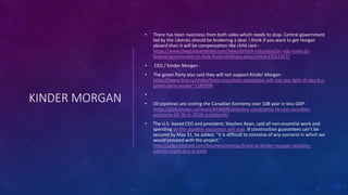 KINDER MORGAN
• There has been nastiness from both sides which needs to stop. Central government
led by the Liberals should be brokering a deal. I think if you want to get Horgan
aboard then it will be compensation like child care -
https://www.theglobeandmail.com/news/british-columbia/bc-ndp-looks-to-
federal-government-to-help-fund-childcare-plan/article37012357/
• CEO / Kinder Morgan -
• The green Party also said they will not support Kinder Morgan -
https://www.bnn.ca/video/trans-mountain-expansion-will-not-see-light-of-day-b-c-
green-party-leader~1180999
•
• Oil pipelines are costing the Canadian Economy over 10B year in loss GDP -
https://globalnews.ca/news/4036046/pipeline-constraints-to-cost-canadian-
economy-10-7b-in-2018-scotiabank/
• The U.S.-based CEO and president, Stephen Kean, said all non-essential work and
spending on the pipeline expansion will stop. If construction guarantees can’t be
secured by May 31, he added, “it is difficult to conceive of any scenario in which we
would proceed with the project.” -
http://calgaryherald.com/business/energy/braid-as-kinder-morgan-wobbles-
alberta-might-buy-a-stake
 