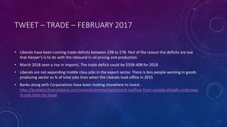 TWEET – TRADE – FEBRUARY 2017
• Liberals have been running trade deficits between 23B to 27B. Part of the reason the deficits are low
that Harper’s is to do with the rebound in oil pricing and production
• March 2018 seen a rise in imports. The trade deficit could be $35B-40B for 2018
• Liberals are not expanding middle class jobs in the export sector. There is less people working in goods
producing sector as % of total jobs than when the Liberals took office in 2015
• Banks along with Corporations have been looking elsewhere to invest -
http://business.financialpost.com/news/economy/investment-outflow-from-canada-already-underway-
in-real-time-rbc-head
 