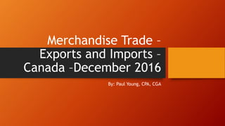 Merchandise Trade –
Exports and Imports –
Canada –December 2016
By: Paul Young, CPA, CGA
 