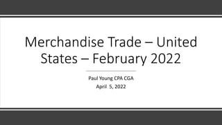 Merchandise Trade – United
States – February 2022
Paul Young CPA CGA
April 5, 2022
 