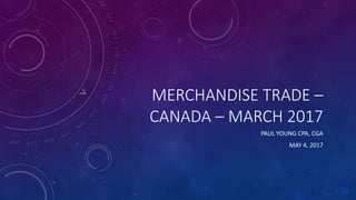 MERCHANDISE TRADE –
CANADA – MARCH 2017
PAUL YOUNG CPA, CGA
MAY 4, 2017
 