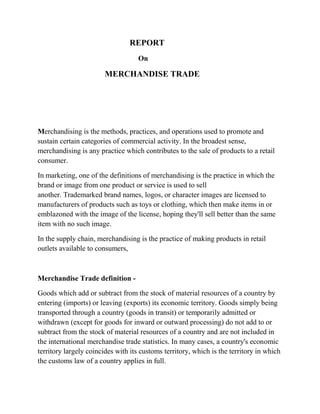 REPORT
                                    On

                        MERCHANDISE TRADE




Merchandising is the methods, practices, and operations used to promote and
sustain certain categories of commercial activity. In the broadest sense,
merchandising is any practice which contributes to the sale of products to a retail
consumer.

In marketing, one of the definitions of merchandising is the practice in which the
brand or image from one product or service is used to sell
another. Trademarked brand names, logos, or character images are licensed to
manufacturers of products such as toys or clothing, which then make items in or
emblazoned with the image of the license, hoping they'll sell better than the same
item with no such image.

In the supply chain, merchandising is the practice of making products in retail
outlets available to consumers,



Merchandise Trade definition -

Goods which add or subtract from the stock of material resources of a country by
entering (imports) or leaving (exports) its economic territory. Goods simply being
transported through a country (goods in transit) or temporarily admitted or
withdrawn (except for goods for inward or outward processing) do not add to or
subtract from the stock of material resources of a country and are not included in
the international merchandise trade statistics. In many cases, a country's economic
territory largely coincides with its customs territory, which is the territory in which
the customs law of a country applies in full.
 