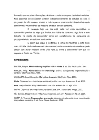 11

forçando os a receber informações rápidas e convincentes para decisões imediatas.
Não podemos desconsiderar também independentemente de estudos ou não, o
progresso de informações, acesso e cultura para o crescimento intelectual de cada
consumidor, influenciando de imediato em seus atos de consumo.
                O mercado hoje em dia está cada vez mais competitivo, o
consumidor precisa de algo que finalize sua idéia de consumo, algo forte e que
trabalhe na mente do consumidor como um complemento de campanha de
propaganda feito em veículos tradicionais.
                E assim que segue a tendência, a verba de indústrias já está muito
mais dividida, diminuindo nos veículos convencionais e aumentando aonde se pode
atingir com maior impacto, onde uma hora ou outra o consumidor tem que se
deparar, o Ponto de Venda.


REFERÊNCIAS


BLESSA, Regina. Merchandising no ponto – de – venda. 4. ed. São Paulo: Atlas, 2007.

KOTLER, Philip. Administração de marketing: análise, planejamento, implementação e
controle. São Paulo: Atlas, 1998.

LAS CASAS, Luzzi Alexandre. Marketing de varejo. São Paulo: Atlas, 2004.

Mídia. Disponível em: <http://www.revistameioemidia.com.br/>. Acesso em: 2 set. 2007.

PDV. Disponível em: <http://www.blessa.com.br/>. Acesso em: 12 ago. 2007.

POPAI. Disponível em: <http://www.popaibrasil.com.br/>. Acesso em: 30 ago. 2007.

REI do mate. Disponível em: <http://www.reidomate.com.br/>. Acesso em: 10 set. 2007.

SHIMP, A. Terence. Propaganda e promoção: aspectos complementares de comunicação
integrada de marketing. 5. ed. Porto Alegre: Bookman, 2002.
 