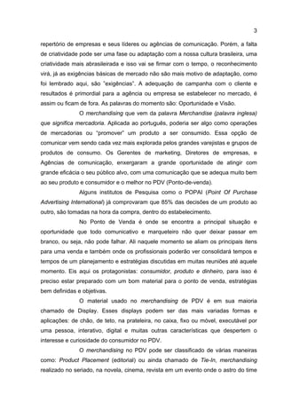 3

repertório de empresas e seus líderes ou agências de comunicação. Porém, a falta
de criatividade pode ser uma fase ou adaptação com a nossa cultura brasileira, uma
criatividade mais abrasileirada e isso vai se firmar com o tempo, o reconhecimento
virá, já as exigências básicas de mercado não são mais motivo de adaptação, como
foi lembrado aqui, são ”exigências”. A adequação de campanha com o cliente e
resultados é primordial para a agência ou empresa se estabelecer no mercado, é
assim ou ficam de fora. As palavras do momento são: Oportunidade e Visão.
               O merchandising que vem da palavra Merchandise (palavra inglesa)
que significa mercadoria. Aplicada ao português, poderia ser algo como operações
de mercadorias ou “promover” um produto a ser consumido. Essa opção de
comunicar vem sendo cada vez mais explorada pelos grandes varejistas e grupos de
produtos de consumo. Os Gerentes de marketing, Diretores de empresas, e
Agências de comunicação, enxergaram a grande oportunidade de atingir com
grande eficácia o seu público alvo, com uma comunicação que se adequa muito bem
ao seu produto e consumidor e o melhor no PDV (Ponto-de-venda).
               Alguns institutos de Pesquisa como o POPAI (Point Of Purchase
Advertising International) já comprovaram que 85% das decisões de um produto ao
outro, são tomadas na hora da compra, dentro do estabelecimento.
               No Ponto de Venda é onde se encontra a principal situação e
oportunidade que todo comunicativo e marqueteiro não quer deixar passar em
branco, ou seja, não pode falhar. Ali naquele momento se aliam os principais itens
para uma venda e também onde os profissionais poderão ver consolidará tempos e
tempos de um planejamento e estratégias discutidas em muitas reuniões até aquele
momento. Eis aqui os protagonistas: consumidor, produto e dinheiro, para isso é
preciso estar preparado com um bom material para o ponto de venda, estratégias
bem definidas e objetivas.
               O material usado no merchandising de PDV é em sua maioria
chamado de Display. Esses displays podem ser das mais variadas formas e
aplicações: de chão, de teto, na prateleira, no caixa, fixo ou móvel, executável por
uma pessoa, interativo, digital e muitas outras características que despertem o
interesse e curiosidade do consumidor no PDV.
               O merchandising no PDV pode ser classificado de várias maneiras
como: Product Placement (editorial) ou ainda chamado de Tie-In, merchandising
realizado no seriado, na novela, cinema, revista em um evento onde o astro do time
 