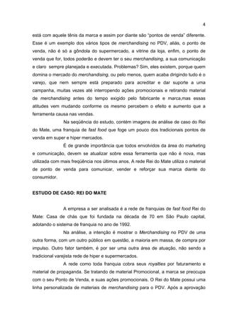 4

está com aquele tênis da marca e assim por diante são “pontos de venda” diferente.
Esse é um exemplo dos vários tipos de merchandising no PDV, aliás, o ponto de
venda, não é só a gôndola do supermercado, a vitrine da loja, enfim, o ponto de
venda que for, todos poderão e devem ter o seu merchandising, a sua comunicação
e claro sempre planejada e executada. Problemas? Sim, eles existem, porque quem
domina o mercado do merchandising, ou pelo menos, quem acaba dirigindo tudo é o
varejo, que nem sempre está preparado para acreditar e dar suporte a uma
campanha, muitas vezes até interropendo ações promocionais e retirando material
de merchandising antes do tempo exigido pelo fabricante e marca,mas essas
atitudes vem mudando conforme os mesmo percebem o efeito e aumento que a
ferramenta causa nas vendas.
               Na seqüência do estudo, contém imagens de análise de caso do Rei
do Mate, uma franquia de fast food que foge um pouco dos tradicionais pontos de
venda em super e hiper mercados.
               É de grande importância que todos envolvidos da área do marketing
e comunicação, devem se atualizar sobre essa ferramenta que não é nova, mas
utilizada com mais freqüência nos últimos anos. A rede Rei do Mate utiliza o material
de ponto de venda para comunicar, vender e reforçar sua marca diante do
consumidor.


ESTUDO DE CASO: REI DO MATE


               A empresa a ser analisada é a rede de franquias de fast food Rei do
Mate: Casa de chás que foi fundada na década de 70 em São Paulo capital,
adotando o sistema de franquia no ano de 1992.
               Na análise, a intenção é mostrar o Merchandising no PDV de uma
outra forma, com um outro público em questão, a maioria em massa, de compra por
impulso. Outro fator também, é por ser uma outra área de atuação, não sendo a
tradicional varejista rede de hiper e supermercados.
               A rede como toda franquia cobra seus royalties por faturamento e
material de propaganda. Se tratando de material Promocional, a marca se preocupa
com o seu Ponto de Venda, e suas ações promocionais. O Rei do Mate possui uma
linha personalizada de materiais de merchandising para o PDV. Após a aprovação
 