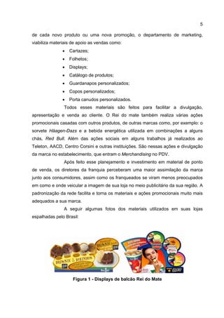 5

de cada novo produto ou uma nova promoção, o departamento de marketing,
viabiliza materiais de apoio as vendas como:
               •   Cartazes;
               •   Folhetos;
               •   Displays;
               •   Catálogo de produtos;
               •   Guardanapos personalizados;
               •   Copos personalizados;
               •   Porta canudos personalizados.
               Todos esses materiais são feitos para facilitar a divulgação,
apresentação e venda ao cliente. O Rei do mate também realiza várias ações
promocionais casadas com outros produtos, de outras marcas como, por exemplo: o
sorvete Häagen-Dazs e a bebida energética utilizada em combinações a alguns
chás, Red Bull. Além das ações sociais em alguns trabalhos já realizados ao
Teleton, AACD, Centro Corsini e outras instituições. São nessas ações e divulgação
da marca no estabelecimento, que entram o Merchandising no PDV.
               Após feito esse planejamento e investimento em material de ponto
de venda, os diretores da franquia perceberam uma maior assimilação da marca
junto aos consumidores, assim como os franqueados se viram menos preocupados
em como e onde veicular a imagem de sua loja no meio publicitário da sua região. A
padronização da rede facilita e torna os materiais e ações promocionais muito mais
adequados a sua marca.
               A seguir algumas fotos dos materiais utilizados em suas lojas
espalhadas pelo Brasil:




                    Figura 1 - Displays de balcão Rei do Mate
 