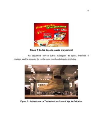 6




                 Figura 2- Cartaz de ação casada promocional

              Na seqüência, tem-se outras ilustrações de ações, materiais e
displays usados no ponto de venda como merchandising dos produtos.




      Figura 3 - Ação da marca Timberland em frente à loja de Calçados
 