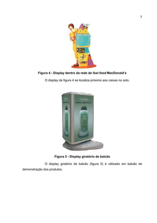 7




          Figura 4 - Display dentro da rede de fast food MacDonald’s

              O display da figura 4 se localiza próximo aos caixas no solo.




                    Figura 5 - Display giratório de balcão

              O display giratório de balcão (figura 5) é utilizado em balcão de
demonstração dos produtos.
 