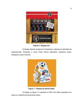 8




                              Figura 6 - Display axé

               O display descrito na figura 6 é localizado e utilizado em gôndolas de
supermercado, farmácias e como mídia interna alternativa: banheiros bares,
shopping e casas noturnas.




                       Figura 7 – Display de balcão Sadia

               O display na figura 7 é colocado no PDV com folder explicativo em
anexo ou material promocional da marca.
 