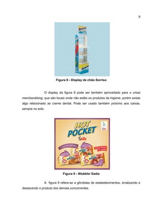 9




                       Figura 8 - Display de chão Sorriso



               O display da figura 8 pode ser também aproveitado para o cross
merchandising, que são locais onde não estão os produtos de higiene; porém existe
algo relacionado ao creme dental. Pode ser usado também próximo aos caixas,
sempre no solo.




                           Figura 9 - Wobbler Sadia

               A figura 9 refere-se a gôndolas de estabelecimentos, sinalizando e
destacando o produto dos demais concorrentes.
 