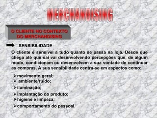 O CLIENTE NO CONTEXTO DO MERCHANDISING SENSIBILIDADE O cliente é sensível a tudo quanto se passa na loja. Desde que chega até que sai vai desenvolvendo percepções que, de algum modo, condicionam ou desenvolvem a sua vontade de continuar as compras. A sua sensibilidade centra-se em aspectos como:  movimento geral;    ambiente/ruído;  iluminação;  implantação do produto;  higiene e limpeza;  comportamento do pessoal. MERCHANDISING 