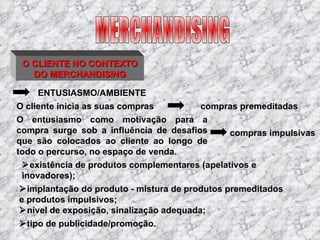 O CLIENTE NO CONTEXTO DO MERCHANDISING ENTUSIASMO/AMBIENTE O cliente inicia as suas compras  existência de produtos complementares (apelativos e inovadores);  implantação do produto - mistura de produtos premeditados e produtos impulsivos;  nível de exposição, sinalização adequada;  tipo de publicidade/promoção. compras premeditadas O entusiasmo como motivação para a compra surge sob a influência de desafios que são colocados ao cliente ao longo de todo o percurso, no espaço de venda. compras impulsivas MERCHANDISING 