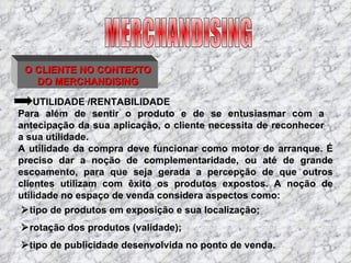 O CLIENTE NO CONTEXTO DO MERCHANDISING UTILIDADE /RENTABILIDADE  tipo de produtos em exposição e sua localização;   rotação dos produtos (validade);  tipo de publicidade desenvolvida no ponto de venda. A utilidade da compra deve funcionar como motor de arranque. É preciso dar a noção de complementaridade, ou até de grande escoamento, para que seja gerada a percepção de que outros clientes utilizam com êxito os produtos expostos. A noção de utilidade no espaço de venda considera aspectos como: Para além de sentir o produto e de se entusiasmar com a antecipação da sua aplicação, o cliente necessita de reconhecer a sua utilidade. MERCHANDISING 