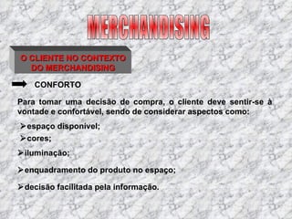 O CLIENTE NO CONTEXTO DO MERCHANDISING CONFORTO  espaço disponível;  cores;  iluminação; Para tomar uma decisão de compra, o cliente deve sentir-se à vontade e confortável, sendo de considerar aspectos como:  enquadramento do produto no espaço;  decisão facilitada pela informação. MERCHANDISING 