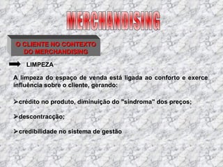 O CLIENTE NO CONTEXTO DO MERCHANDISING LIMPEZA  crédito no produto, diminuição do "síndroma" dos preços;   descontracção;  credibilidade no sistema de gestão A limpeza do espaço de venda está ligada ao conforto e exerce influência sobre o cliente, gerando: MERCHANDISING 