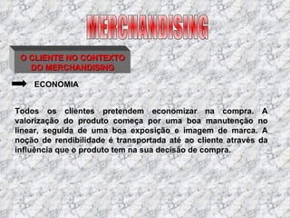 O CLIENTE NO CONTEXTO DO MERCHANDISING ECONOMIA Todos os clientes pretendem economizar na compra. A valorização do produto começa por uma boa manutenção no linear, seguida de uma boa exposição e imagem de marca. A noção de rendibilidade é transportada até ao cliente através da influência que o produto tem na sua decisão de compra. MERCHANDISING 