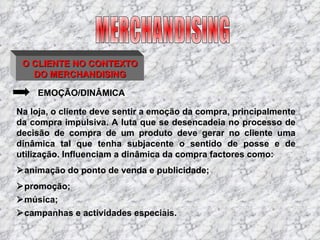 O CLIENTE NO CONTEXTO DO MERCHANDISING EMOÇÃO/DINÂMICA Na loja, o cliente deve sentir a emoção da compra, principalmente da compra impulsiva. A luta que se desencadeia no processo de decisão de compra de um produto deve gerar no cliente uma dinâmica tal que tenha subjacente o sentido de posse e de utilização. Influenciam a dinâmica da compra factores como:  animação do ponto de venda e publicidade;  promoção;  música;  campanhas e actividades especiais. MERCHANDISING 