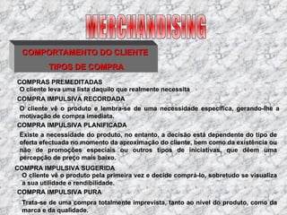 COMPORTAMENTO DO CLIENTE  TIPOS DE COMPRA COMPRAS PREMEDITADAS O cliente leva uma lista daquilo que realmente necessita  COMPRA IMPULSIVA RECORDADA O cliente vê o produto e lembra-se de uma necessidade específica, gerando-lhe a motivação de compra imediata. COMPRA IMPULSIVA PLANIFICADA  Existe a necessidade do produto, no entanto, a decisão está dependente do tipo de oferta efectuada no momento da aproximação do cliente, bem como da existência ou não de promoções especiais ou outros tipos de iniciativas, que dêem uma percepção de preço mais baixo. COMPRA IMPULSIVA SUGERIDA O cliente vê o produto pela primeira vez e decide comprá-lo, sobretudo se visualiza a sua utilidade e rendibilidade. COMPRA IMPULSIVA PURA Trata-se de uma compra totalmente imprevista, tanto ao nível do produto, como da marca e da qualidade. MERCHANDISING 