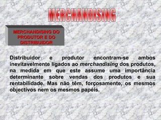 MERCHANDISING DO PRODUTOR E DO DISTRIBUIDOR Distribuidor e produtor encontram-se ambos inevitavelmente ligados ao  merchandising  dos produtos, na medida em que este assume uma importância determinante sobre vendas dos produtos e sua rentabilidade. Mas não têm, forçosamente, os mesmos objectivos nem os mesmos papéis. MERCHANDISING 