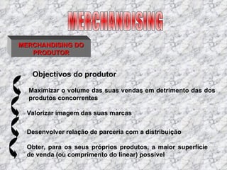 MERCHANDISING DO PRODUTOR Maximizar o volume das suas vendas em detrimento das dos produtos concorrentes Objectivos do produtor Valorizar imagem das suas marcas  Desenvolver relação de parceria com a distribuição  Obter, para os seus próprios produtos, a maior superfície de venda (ou comprimento do linear) possível MERCHANDISING 