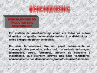 MERCHANDISING DO PRODUTOR E DO DISTRIBUIDOR Em matéria de  merchandising,  como em todos os outros domínios da gestão do estabelecimento, é o distribuidor o único a dispor do poder de decisão. Os seus fornecedores têm um papel determinante na concepção dos produtos, sobre tudo na vertente embalagem (dimensões, cores, formatos), também de conselho e incitamento, que exercem através dos seus vendedores, nomeadamente dos denominados  promotores-merchandisers. MERCHANDISING 
